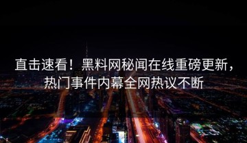 直击速看！黑料网秘闻在线重磅更新，热门事件内幕全网热议不断