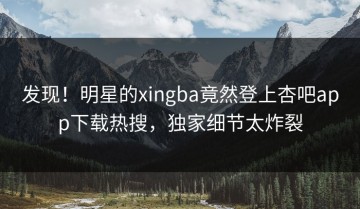 发现！明星的xingba竟然登上杏吧app下载热搜，独家细节太炸裂