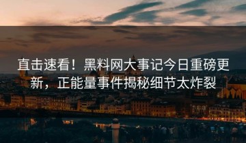 直击速看！黑料网大事记今日重磅更新，正能量事件揭秘细节太炸裂