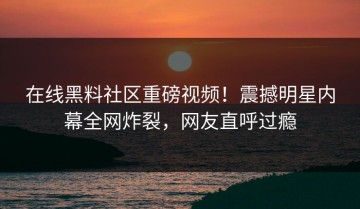 在线黑料社区重磅视频！震撼明星内幕全网炸裂，网友直呼过瘾