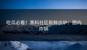 吃瓜必看！黑料社区新鲜出炉：圈内炸锅