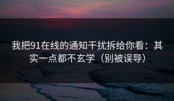 我把91在线的通知干扰拆给你看：其实一点都不玄学（别被误导）