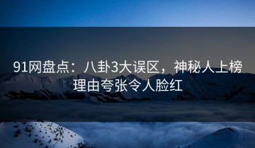 91网盘点：八卦3大误区，神秘人上榜理由夸张令人脸红