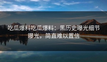 吃瓜爆料吃瓜爆料：黑历史曝光细节曝光，简直难以置信