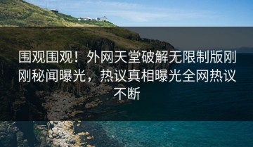 围观围观！外网天堂破解无限制版刚刚秘闻曝光，热议真相曝光全网热议不断