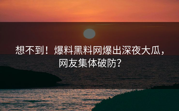 想不到！爆料黑料网爆出深夜大瓜，网友集体破防？