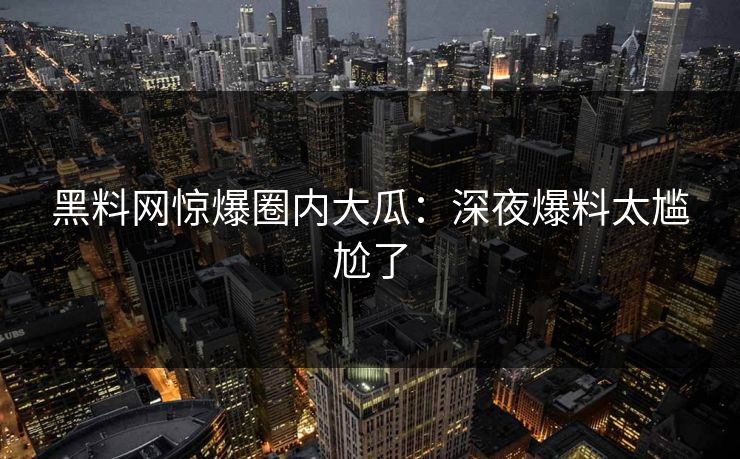 黑料网惊爆圈内大瓜：深夜爆料太尴尬了