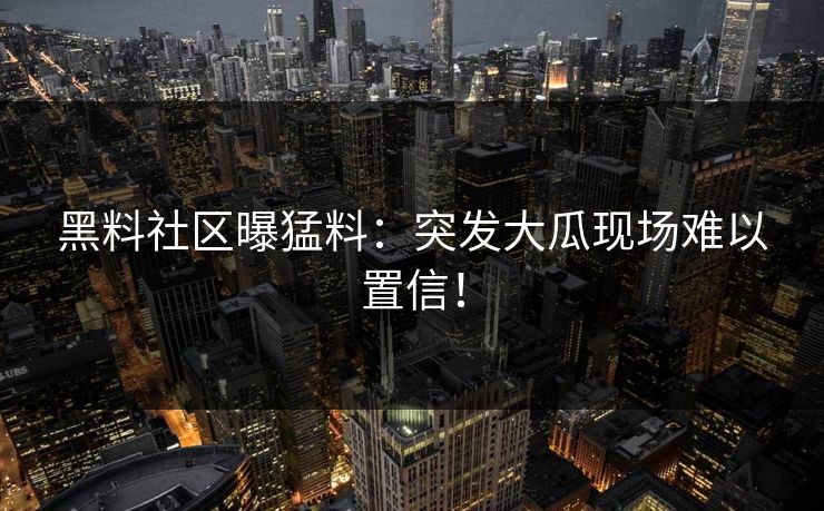 黑料社区曝猛料：突发大瓜现场难以置信！
