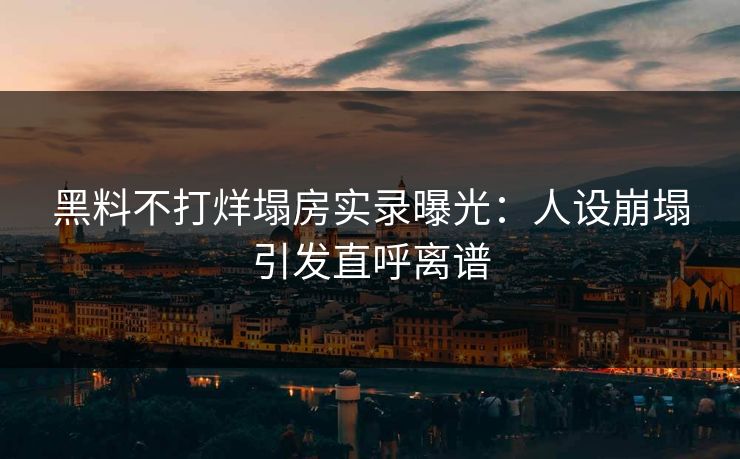 黑料不打烊塌房实录曝光：人设崩塌引发直呼离谱