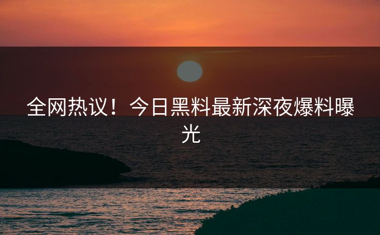 全网热议！今日黑料最新深夜爆料曝光