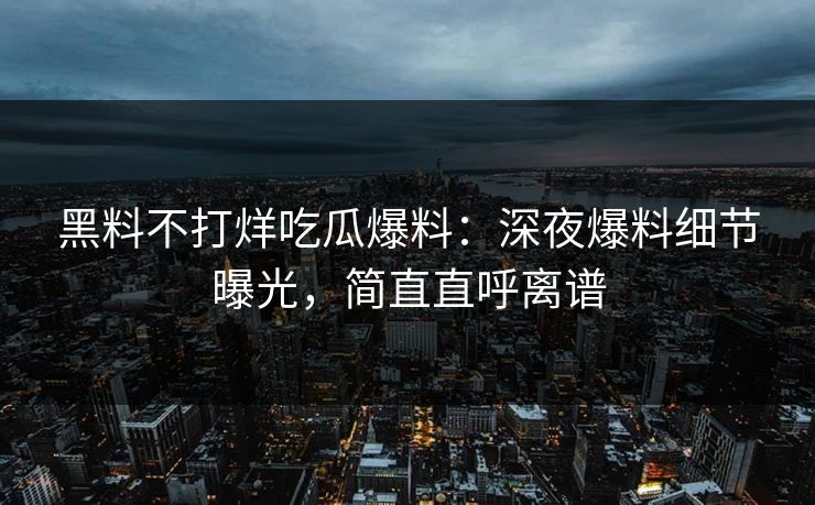 黑料不打烊吃瓜爆料：深夜爆料细节曝光，简直直呼离谱