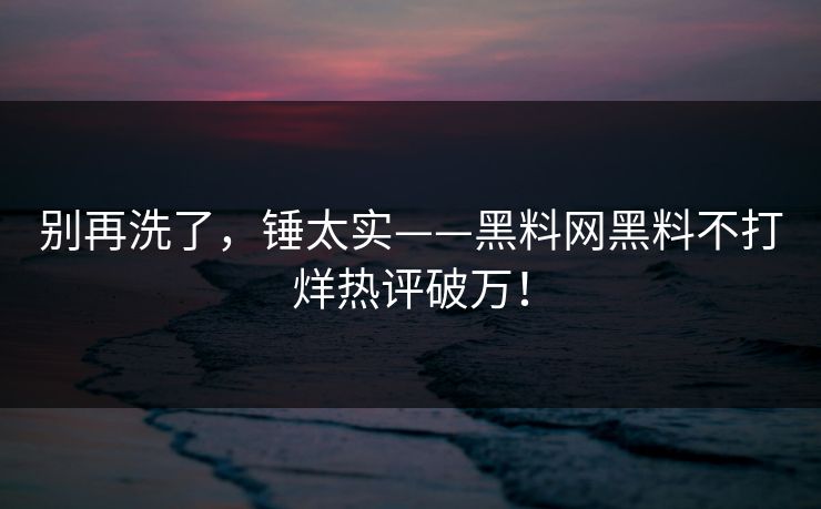 别再洗了，锤太实——黑料网黑料不打烊热评破万！