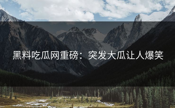 黑料吃瓜网重磅：突发大瓜让人爆笑