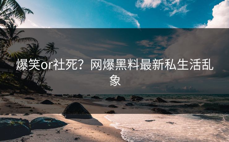 爆笑or社死？网爆黑料最新私生活乱象