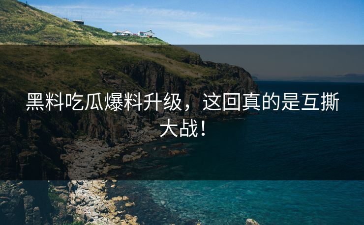 黑料吃瓜爆料升级，这回真的是互撕大战！