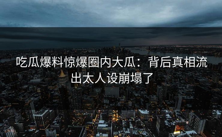 吃瓜爆料惊爆圈内大瓜：背后真相流出太人设崩塌了