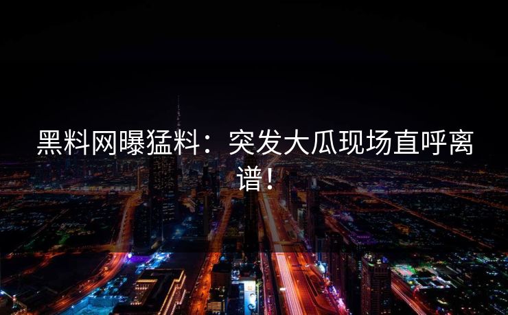 黑料网曝猛料：突发大瓜现场直呼离谱！