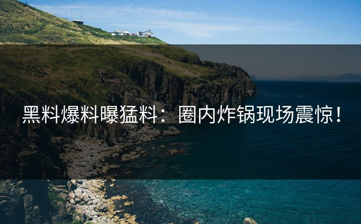 黑料爆料曝猛料：圈内炸锅现场震惊！