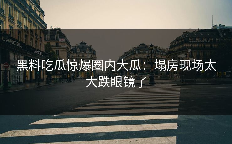 黑料吃瓜惊爆圈内大瓜：塌房现场太大跌眼镜了