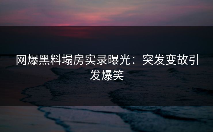 网爆黑料塌房实录曝光：突发变故引发爆笑