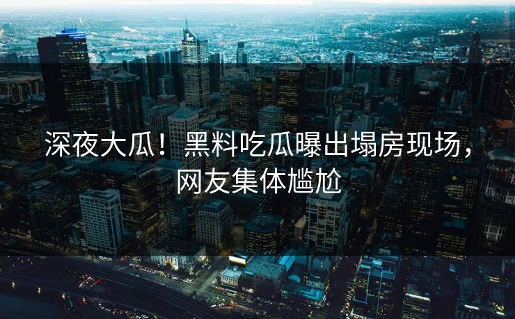 深夜大瓜！黑料吃瓜曝出塌房现场，网友集体尴尬