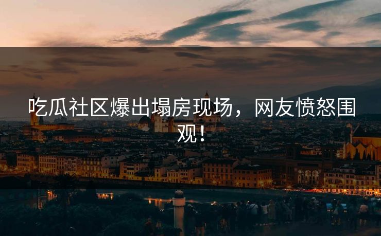 吃瓜社区爆出塌房现场，网友愤怒围观！