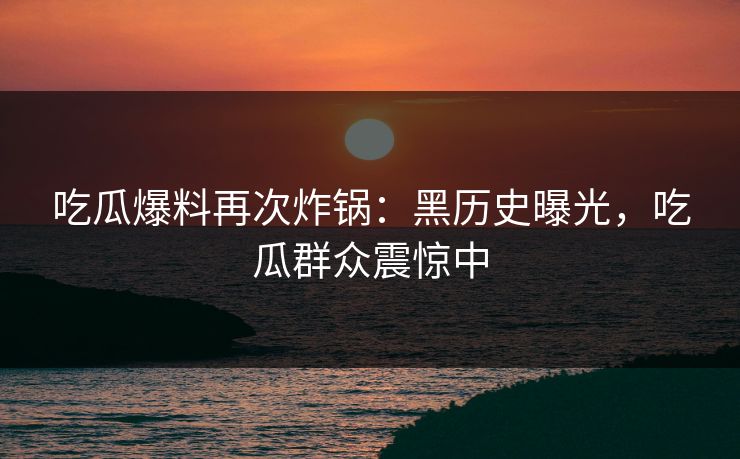 吃瓜爆料再次炸锅：黑历史曝光，吃瓜群众震惊中