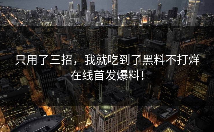 只用了三招，我就吃到了黑料不打烊在线首发爆料！