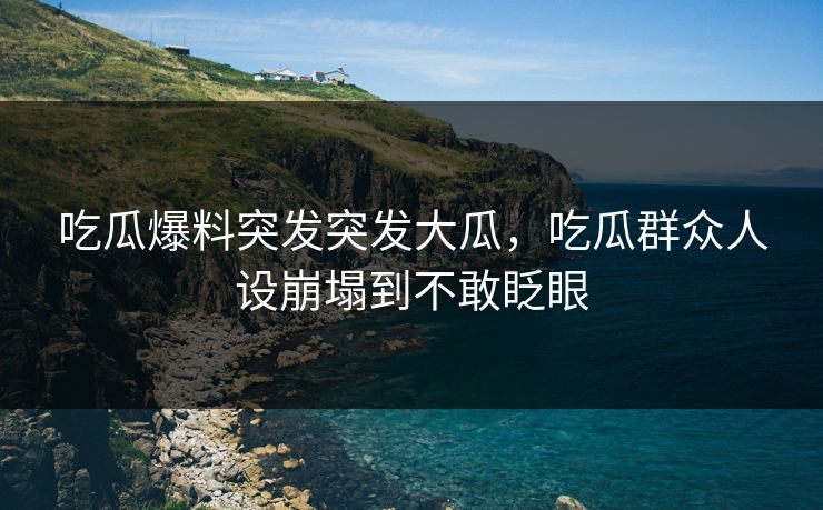 吃瓜爆料突发突发大瓜，吃瓜群众人设崩塌到不敢眨眼