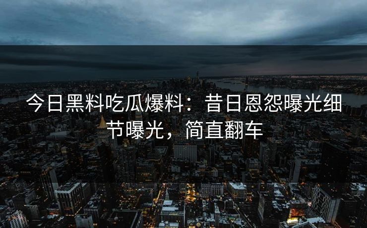 今日黑料吃瓜爆料：昔日恩怨曝光细节曝光，简直翻车