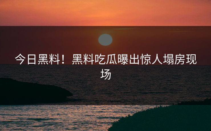 今日黑料！黑料吃瓜曝出惊人塌房现场