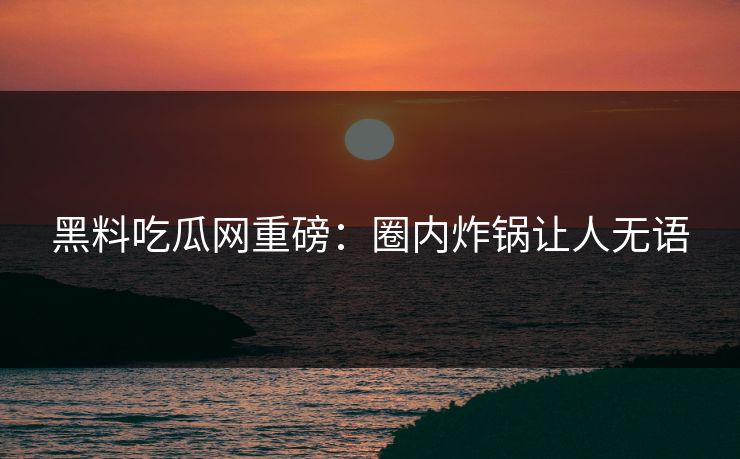 黑料吃瓜网重磅：圈内炸锅让人无语