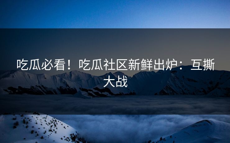 吃瓜必看！吃瓜社区新鲜出炉：互撕大战
