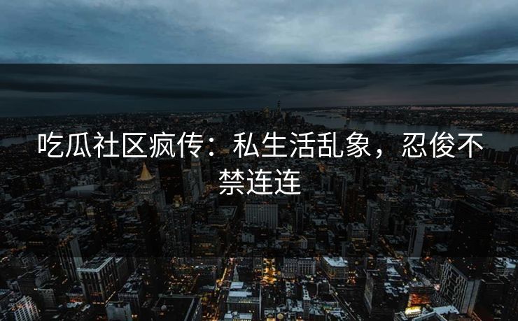 吃瓜社区疯传：私生活乱象，忍俊不禁连连