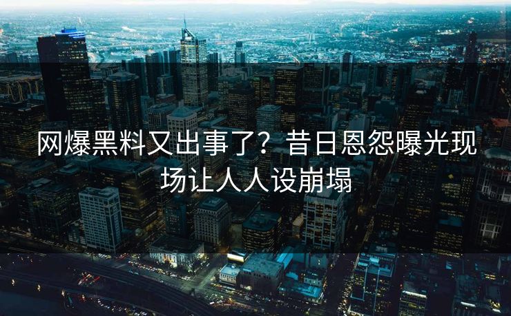 网爆黑料又出事了？昔日恩怨曝光现场让人人设崩塌