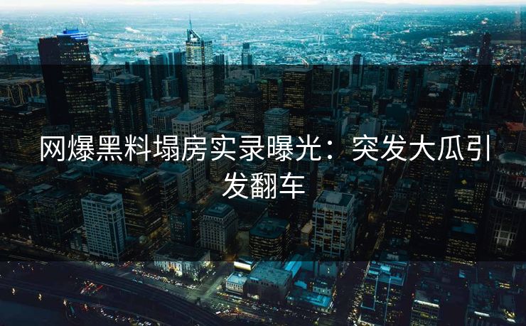 网爆黑料塌房实录曝光：突发大瓜引发翻车