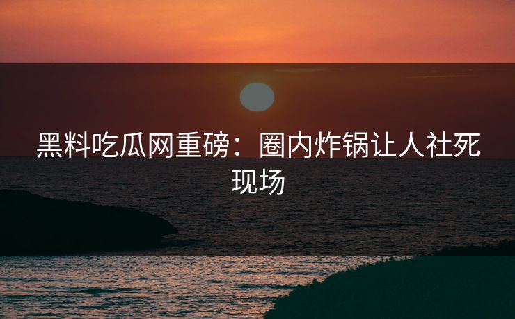 黑料吃瓜网重磅：圈内炸锅让人社死现场