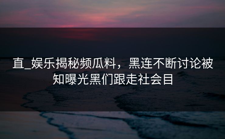 直_娱乐揭秘频瓜料，黑连不断讨论被知曝光黑们跟走社会目
