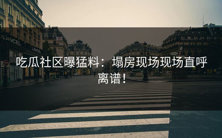 吃瓜社区曝猛料：塌房现场现场直呼离谱！