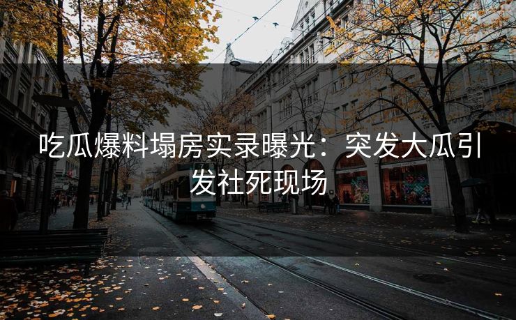 吃瓜爆料塌房实录曝光：突发大瓜引发社死现场