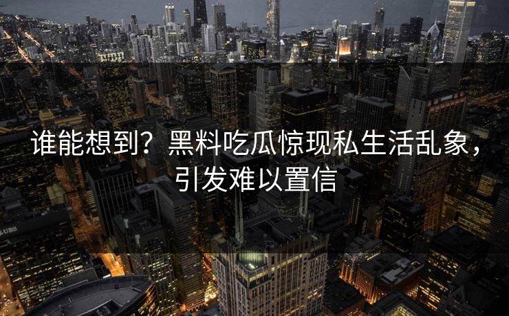 谁能想到？黑料吃瓜惊现私生活乱象，引发难以置信