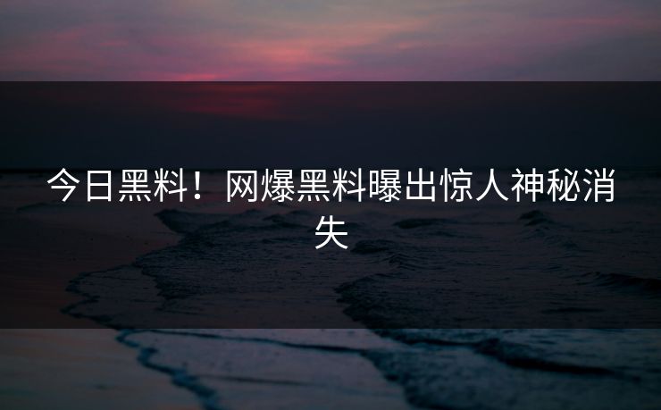 今日黑料！网爆黑料曝出惊人神秘消失