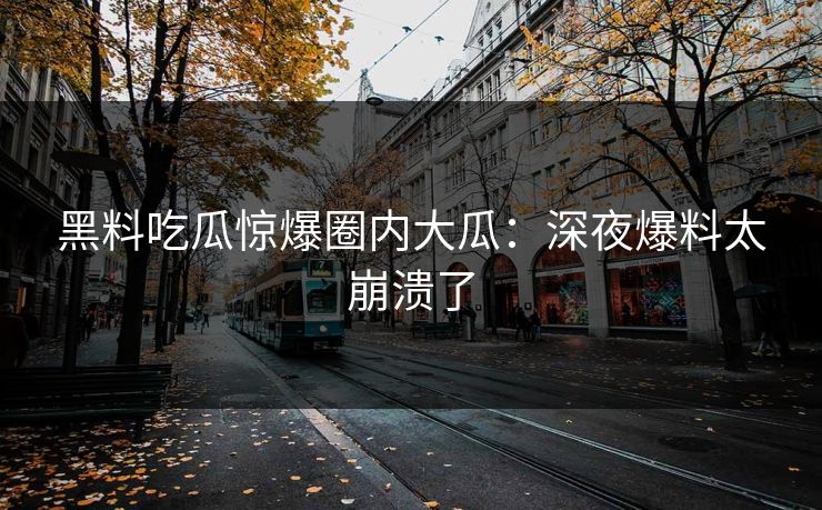 黑料吃瓜惊爆圈内大瓜：深夜爆料太崩溃了
