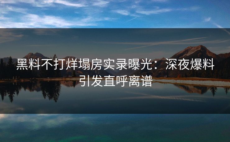 黑料不打烊塌房实录曝光：深夜爆料引发直呼离谱