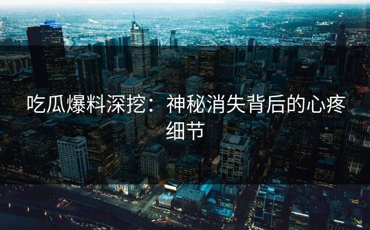 吃瓜爆料深挖：神秘消失背后的心疼细节