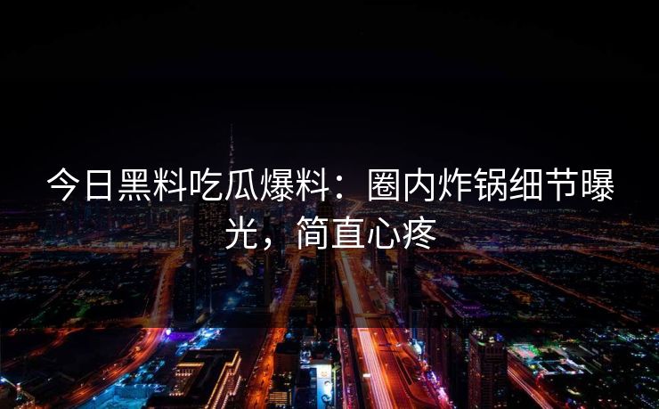 今日黑料吃瓜爆料：圈内炸锅细节曝光，简直心疼
