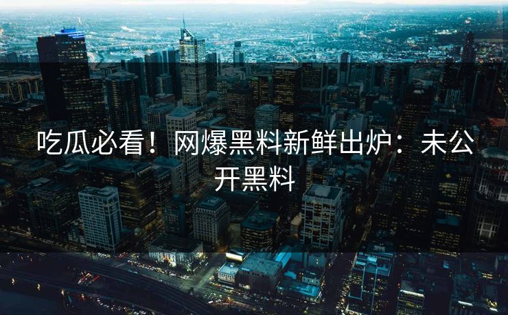 吃瓜必看！网爆黑料新鲜出炉：未公开黑料