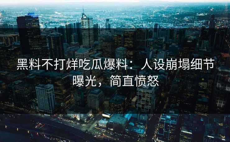 黑料不打烊吃瓜爆料：人设崩塌细节曝光，简直愤怒