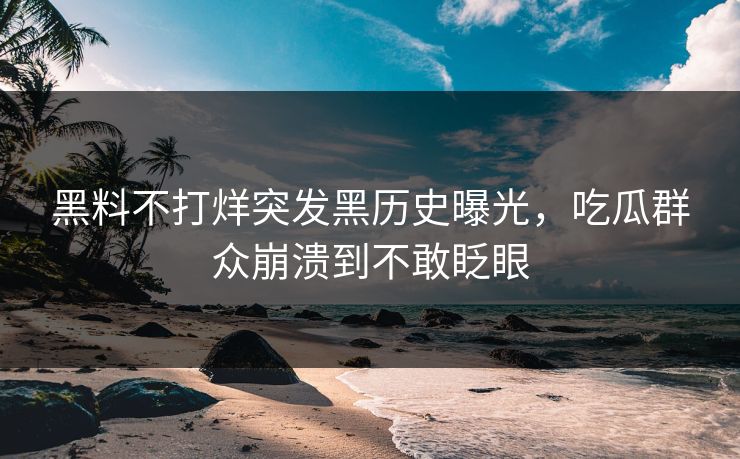 黑料不打烊突发黑历史曝光，吃瓜群众崩溃到不敢眨眼