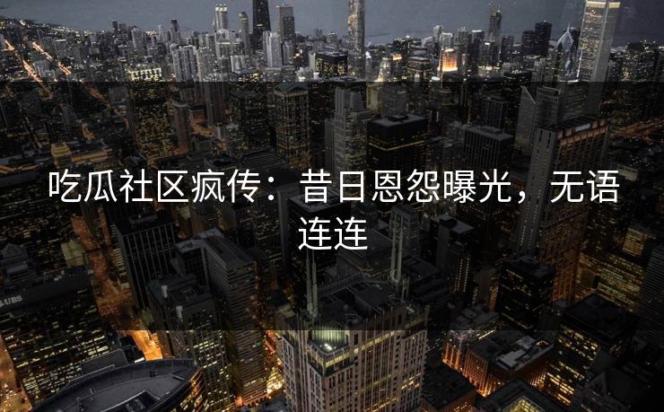 吃瓜社区疯传：昔日恩怨曝光，无语连连